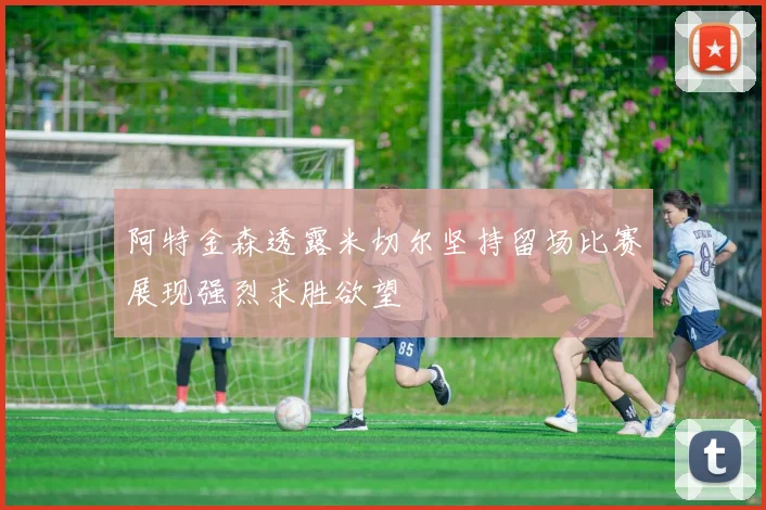 阿特金森透露米切尔坚持留场比赛展现强烈求胜欲望