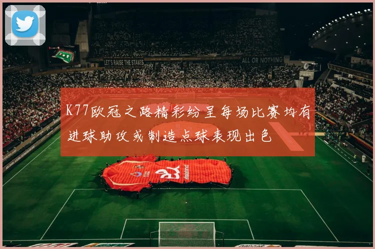 K77欧冠之路精彩纷呈每场比赛均有进球助攻或制造点球表现出色