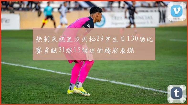 热刺庆祝里沙利松29岁生日130场比赛贡献31球15助攻的精彩表现