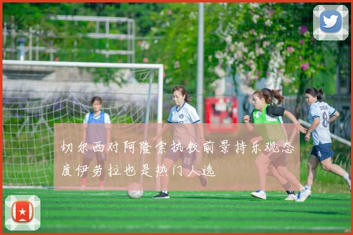 切尔西对阿隆索执教前景持乐观态度伊劳拉也是热门人选