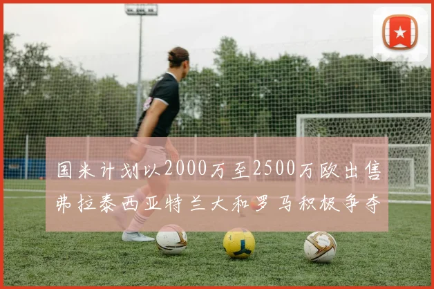 国米计划以2000万至2500万欧出售弗拉泰西亚特兰大和罗马积极争夺