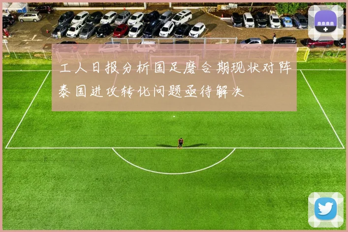 工人日报分析国足磨合期现状对阵泰国进攻转化问题亟待解决