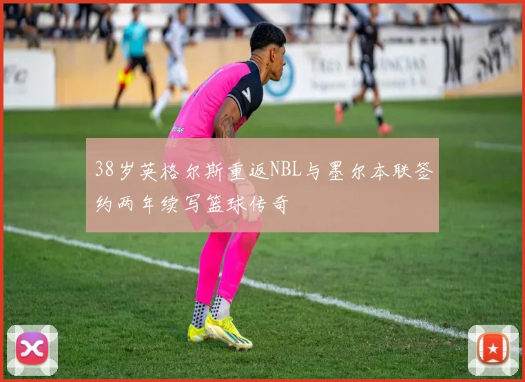 38岁英格尔斯重返NBL与墨尔本联签约两年续写篮球传奇