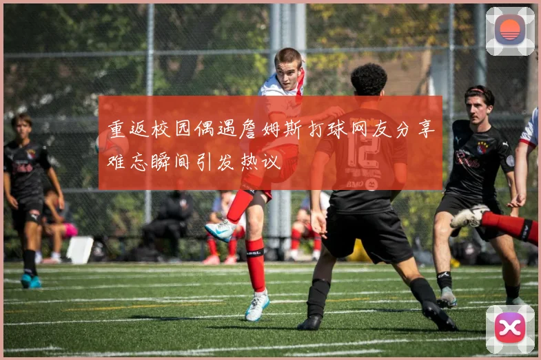 重返校园偶遇詹姆斯打球网友分享难忘瞬间引发热议